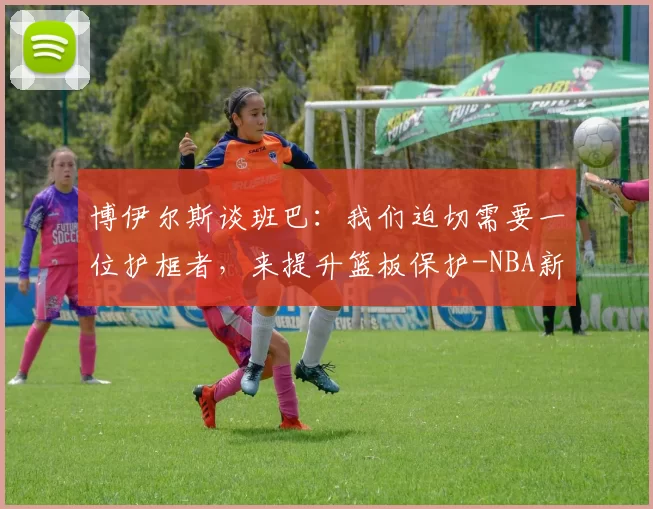 博伊尔斯谈班巴：我们迫切需要一位护框者，来提升篮板保护-NBA新闻