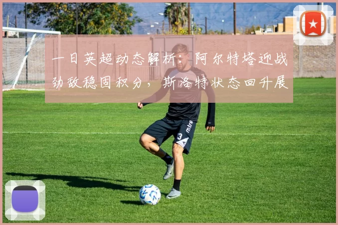 一日英超动态解析：阿尔特塔迎战劲敌稳固积分，斯洛特状态回升展现自信_数据_比赛_阿森纳