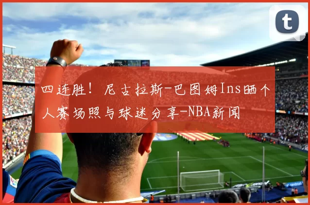 四连胜！尼古拉斯-巴图姆Ins晒个人赛场照与球迷分享-NBA新闻