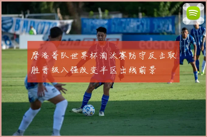 摩洛哥队世界杯淘汰赛防守反击取胜晋级八强改变半区出线前景
