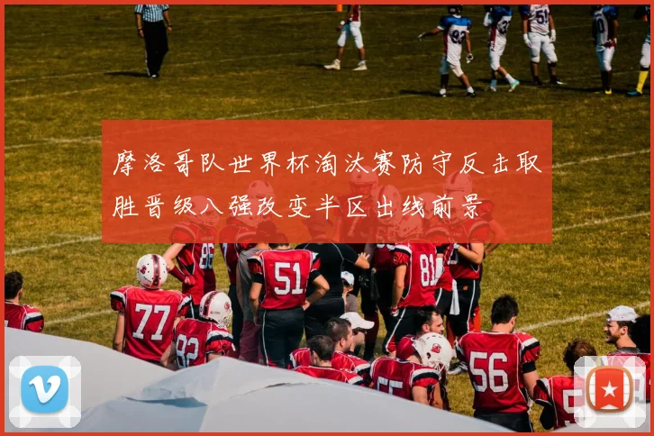 摩洛哥队世界杯淘汰赛防守反击取胜晋级八强改变半区出线前景