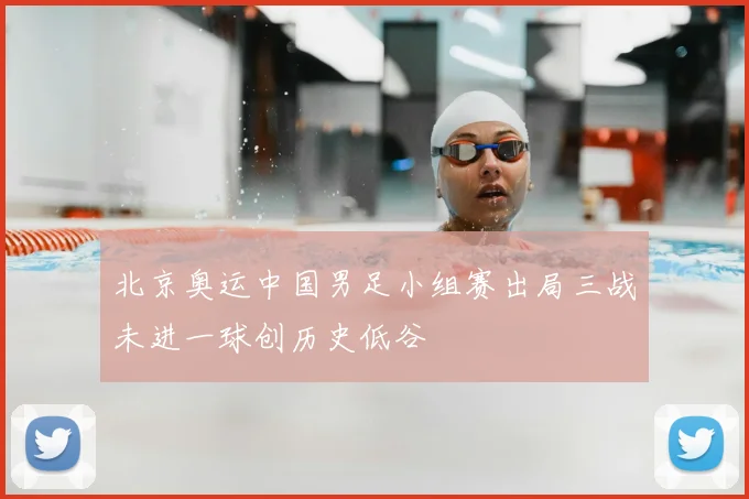 北京奥运中国男足小组赛出局三战未进一球创历史低谷