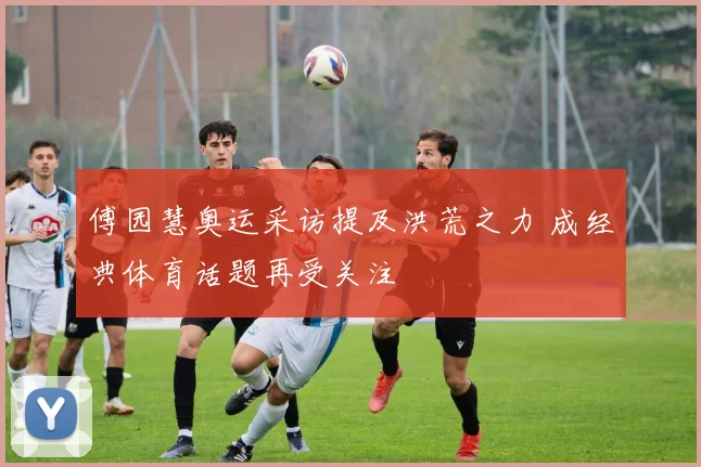 傅园慧奥运采访提及洪荒之力 成经典体育话题再受关注