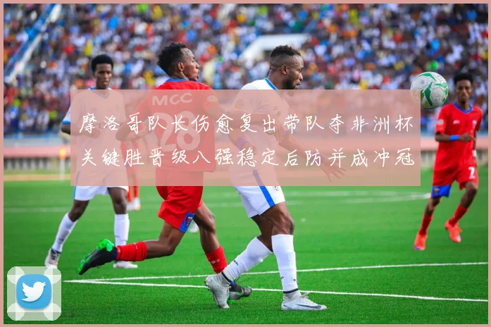 摩洛哥队长伤愈复出带队夺非洲杯关键胜晋级八强稳定后防并成冲冠利器