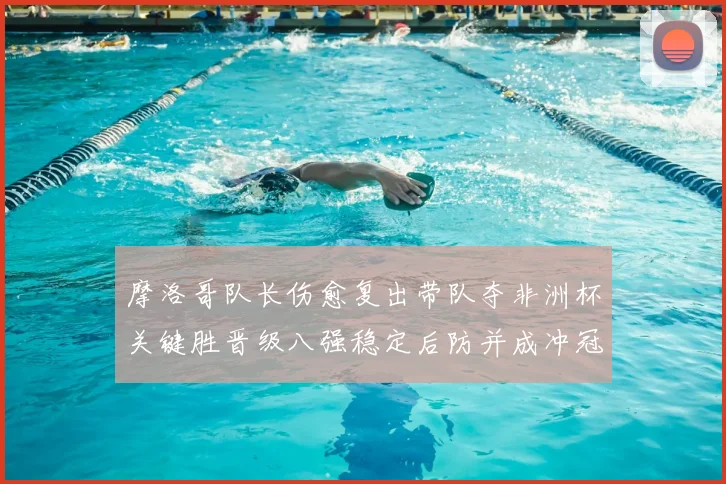 摩洛哥队长伤愈复出带队夺非洲杯关键胜晋级八强稳定后防并成冲冠利器